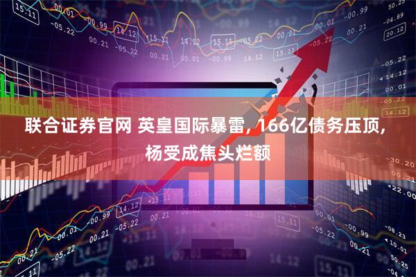 联合证券官网 英皇国际暴雷, 166亿债务压顶, 杨受成焦头烂额