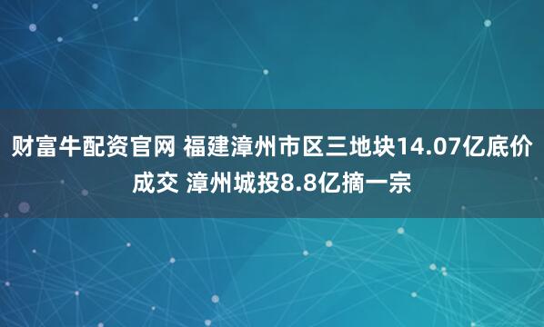 财富牛配资官网 福建漳州市区三地块14.07亿底价成交 漳州城投8.8亿摘一宗