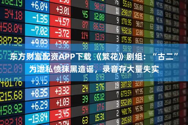 东方财富配资APP下载 《繁花》剧组：“古二”为泄私愤抹黑造谣，录音存大量失实
