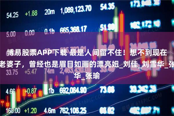 博易股票APP下载 最是人间留不住！想不到现在的老婆子，曾经也是眉目如画的漂亮妞_刘佳_刘雪华_张瑜