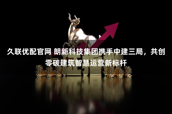 久联优配官网 朗新科技集团携手中建三局，共创零碳建筑智慧运营新标杆