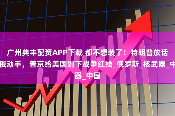 广州典丰配资APP下载 都不想装了！特朗普放话对俄动手，普京给美国划下战争红线_俄罗斯_核武器_中国