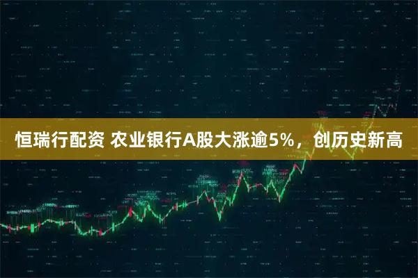 恒瑞行配资 农业银行A股大涨逾5%，创历史新高