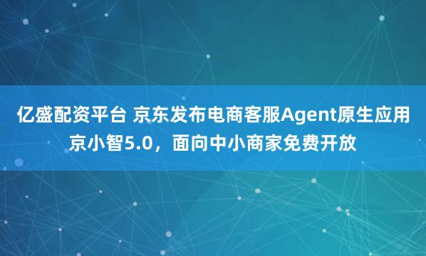 亿盛配资平台 京东发布电商客服Agent原生应用京小智5.0，面向中小商家免费开放