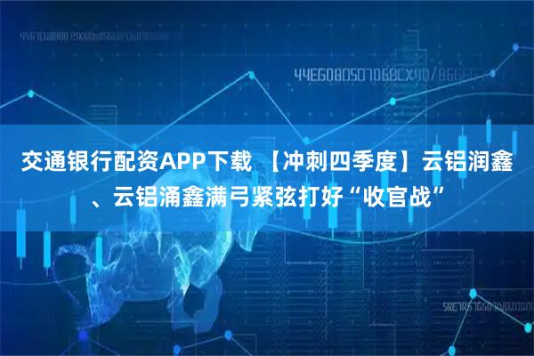 交通银行配资APP下载 【冲刺四季度】云铝润鑫、云铝涌鑫满弓紧弦打好“收官战”