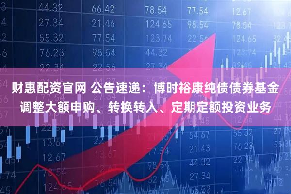 财惠配资官网 公告速递：博时裕康纯债债券基金调整大额申购、转换转入、定期定额投资业务