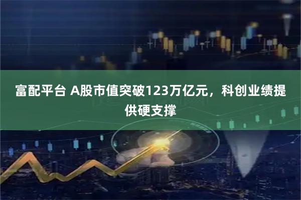 富配平台 A股市值突破123万亿元，科创业绩提供硬支撑