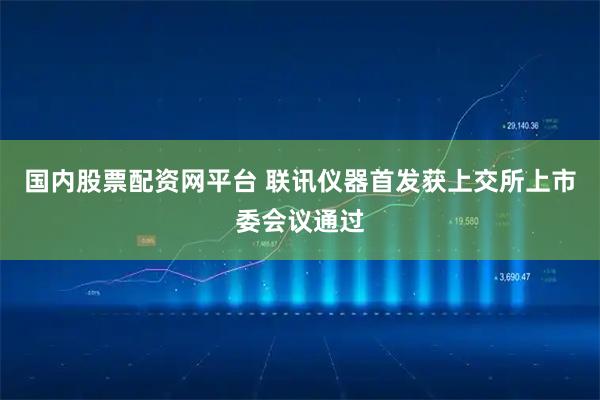 国内股票配资网平台 联讯仪器首发获上交所上市委会议通过