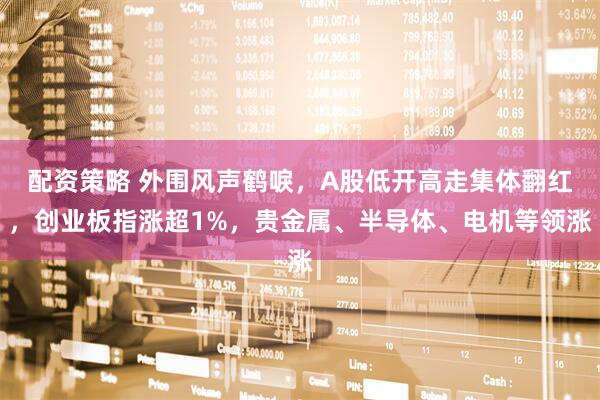 配资策略 外围风声鹤唳，A股低开高走集体翻红，创业板指涨超1%，贵金属、半导体、电机等领涨