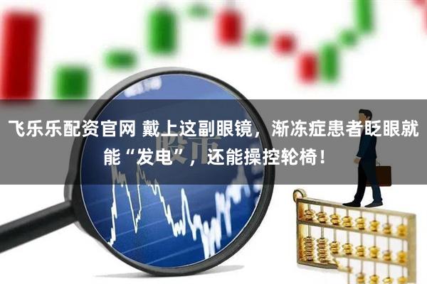 飞乐乐配资官网 戴上这副眼镜，渐冻症患者眨眼就能“发电”，还能操控轮椅！