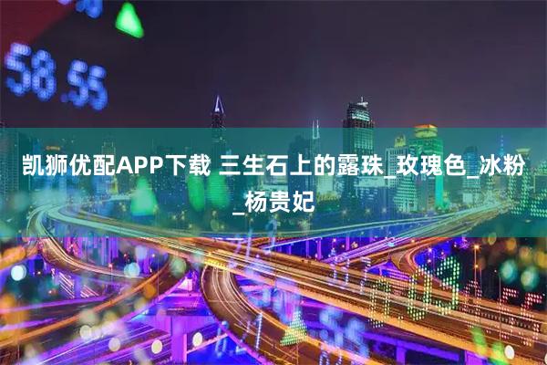 凯狮优配APP下载 三生石上的露珠_玫瑰色_冰粉_杨贵妃