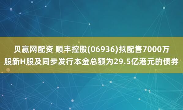 贝赢网配资 顺丰控股(06936)拟配售7000万股新H股及同步发行本金总额为29.5亿港元的债券