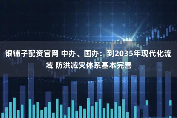 银铺子配资官网 中办、国办：到2035年现代化流域 防洪减灾体系基本完善
