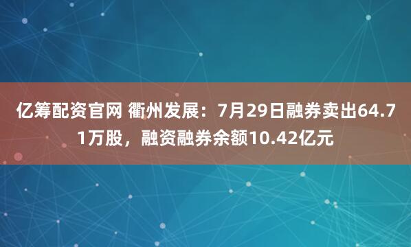 亿筹配资官网 衢州发展：7月29日融券卖出64.71万股，融资融券余额10.42亿元